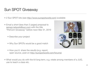 Sun SPOT Giveaway

• 2 Sun SPOT kits (see http://www.sunspotworld.com) available


• Email a short (less than 2 pages) proposal to
  sensor.network@sun.com with the title
  “PerCom Giveaway” before noon Mar 31, 2010


   • Describe your project


   • Why Sun SPOTs would be a good match


   • How you’d share the results (e.g. report,
     open source, post on http://sunspotworld.com/forums)


• What would you do with the kit long term, e.g. rotate among members of a JUG,
  use to teach a class etc.
                                                                                  17
 