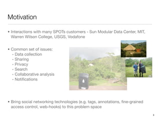 Motivation

• Interactions with many SPOTs customers - Sun Modular Data Center, MIT,
  Warren Wilson College, USGS, Vodafone


• Common set of issues:
  - Data collection
  - Sharing
  - Privacy
  - Search
  - Collaborative analysis
  - Notiﬁcations




• Bring social networking technologies (e.g. tags, annotations, ﬁne-grained
  access control, web-hooks) to this problem space
                                                                              3
 