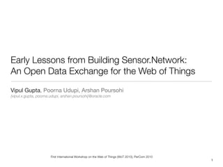 Early Lessons from Building Sensor.Network:
An Open Data Exchange for the Web of Things
Vipul Gupta, Poorna Udupi, Arshan Poursohi
{vipul.x.gupta, poorna.udupi, arshan.poursohi}@oracle.com




                      First International Workshop on the Web of Things (WoT 2010), PerCom 2010
                                                                                                  1
 