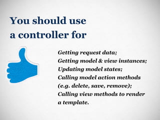 You should use  a controller for Getting request data; Getting model & view instances; Updating model states; Calling model action methods (e.g. delete, save, remove); Calling view methods to render a template. 