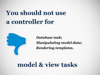 You should not use  a controller for Database task; Manipulating model data; Rendering templates. model & view tasks 