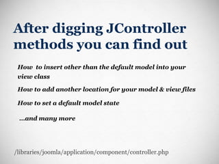 After digging JController methods you can find out /libraries/joomla/application/component/controller.php How  to insert other than the default model into your view class How to add another location for your model & view files How to set a default model state … and many more 