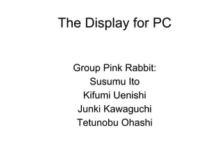 The Display for PC


  Group Pink Rabbit:
     Susumu Ito
    Kifumi Uenishi
   Junki Kawaguchi
  Tetunobu Ohashi
 