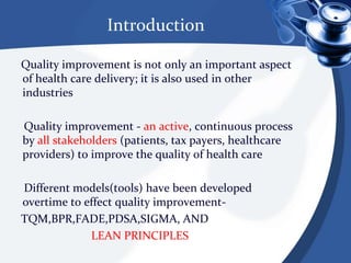Introduction    Quality improvement is not only an important aspect of health care delivery; it is also used in other industries     Quality improvement - an active, continuous process by all stakeholders (patients, tax payers, healthcare providers) to improve the quality of health care     Different models(tools) have been developed overtime to effect quality improvement-    TQM,BPR,FADE,PDSA,SIGMA, ANDLEAN PRINCIPLES 