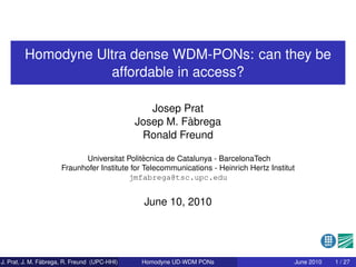 Homodyne Ultra dense WDM-PONs: can they be
                   affordable in access?

                                                 Josep Prat
                                                        `
                                              Josep M. Fabrega
                                               Ronald Freund

                                               `
                            Universitat Politecnica de Catalunya - BarcelonaTech
                      Fraunhofer Institute for Telecommunications - Heinrich Hertz Institut
                                          jmfabrega@tsc.upc.edu


                                               June 10, 2010




                `
J. Prat, J. M. Fabrega, R. Freund (UPC-HHI)    Homodyne UD-WDM PONs                       June 2010   1 / 27
 