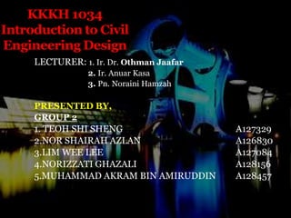 KKKH 1034 Introduction to Civil Engineering Design LECTURER: 1. Ir. Dr.Othman Jaafar     2. Ir. AnuarKasa   3. Pn. NorainiHamzah PRESENTED BY, GROUP 2 1. TEOH SHI SHENG				A127329 2.NOR SHAIRAH AZLAN				A126830 3.LIM WEE LEE					A127084 4.NORIZZATI GHAZALI				A128156 5.MUHAMMAD AKRAM BIN AMIRUDDIN 	A128457 