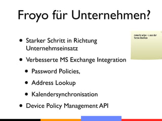 Froyo für Unternehmen?
• Starker Schritt in Richtung
                                        remote wipe -> aus der
                                        ferne löschen



  Unternehmseinsatz
• Verbesserte MS Exchange Integration
 • Password Policies,
 • Address Lookup
 • Kalendersynchronisation
• Device Policy Management API
 