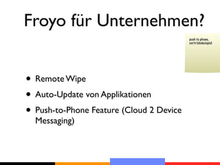 Froyo für Unternehmen?
                                          push to phone,
                                          vertriebsbeispiel




• Remote Wipe
• Auto-Update von Applikationen
• Push-to-Phone Feature (Cloud 2 Device
  Messaging)
 