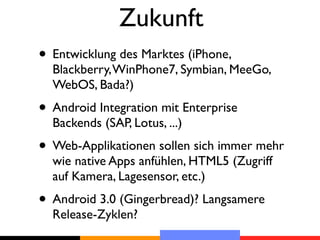 Zukunft
• Entwicklung des Marktes (iPhone,
  Blackberry, WinPhone7, Symbian, MeeGo,
  WebOS, Bada?)
• Android Integration mit Enterprise
  Backends (SAP, Lotus, ...)
• Web-Applikationen sollen sich immer mehr
  wie native Apps anfühlen, HTML5 (Zugriff
  auf Kamera, Lagesensor, etc.)
• Android 3.0 (Gingerbread)? Langsamere
  Release-Zyklen?
 