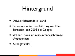 Hintergrund
• Dalvík: Hafenstadt in Island
• Entwickelt unter der Führung von Dan
  Bornstein, seit 2005 bei Google
• VM mit Fokus auf resourcenbeschränkte
  Umgebungen
• Keine Java VM!
 