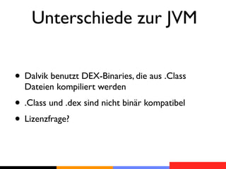 Unterschiede zur JVM


• Dalvik benutzt DEX-Binaries, die aus .Class
  Dateien kompiliert werden
• .Class und .dex sind nicht binär kompatibel
• Lizenzfrage?
 