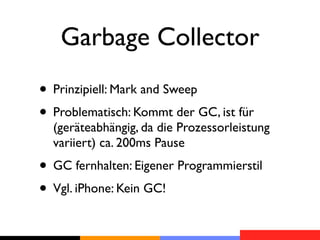 Garbage Collector
• Prinzipiell: Mark and Sweep
• Problematisch: Kommt der GC, ist für
  (geräteabhängig, da die Prozessorleistung
  variiert) ca. 200ms Pause
• GC fernhalten: Eigener Programmierstil
• Vgl. iPhone: Kein GC!
 