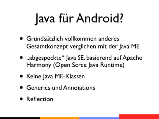 Java für Android?
• Grundsätzlich vollkommen anderes
  Gesamtkonzept verglichen mit der Java ME
• „abgespeckte“ Java SE, basierend auf Apache
  Harmony (Open Sorce Java Runtime)
• Keine Java ME-Klassen
• Generics und Annotations
• Reﬂection
 