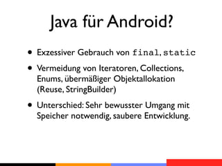 Java für Android?
• Exzessiver Gebrauch von final, static
• Vermeidung von Iteratoren, Collections,
  Enums, übermäßiger Objektallokation
  (Reuse, StringBuilder)
• Unterschied: Sehr bewusster Umgang mit
  Speicher notwendig, saubere Entwicklung.
 
