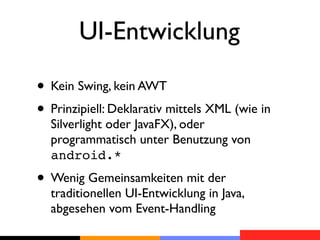 UI-Entwicklung

• Kein Swing, kein AWT
• Prinzipiell: Deklarativ mittels XML (wie in
  Silverlight oder JavaFX), oder
  programmatisch unter Benutzung von
  android.*
• Wenig Gemeinsamkeiten mit der
  traditionellen UI-Entwicklung in Java,
  abgesehen vom Event-Handling
 