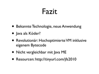 Fazit
• Bekannte Technologie, neue Anwendung
• Java als Köder?
• Revolutionär: Hochoptimierte VM inklusive
  eigenem Bytecode
• Nicht vergleichbar mit Java ME
• Resourcen: http://tinyurl.com/jfs2010
 