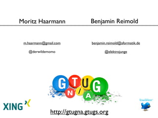 Moritz Haarmann                Benjamin Reimold


 m.haarmann@gmail.com          benjamin.reimold@aformatik.de

   @derwildemomo                      @elektrojunge




               http://gtugna.gtugs.org
 