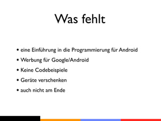 Was fehlt

• eine Einführung in die Programmierung für Android
• Werbung für Google/Android
• Keine Codebeispiele
• Geräte verschenken
• auch nicht am Ende
 
