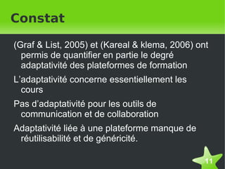 Constat

    (Graf & List, 2005) et (Kareal & klema, 2006) ont
      permis de quantifier en partie le degré
      adaptativité des plateformes de formation
    L’adaptativité concerne essentiellement les
      cours
    Pas d’adaptativité pour les outils de
     communication et de collaboration
    Adaptativité liée à une plateforme manque de
     réutilisabilité et de généricité.

                                                    11
 