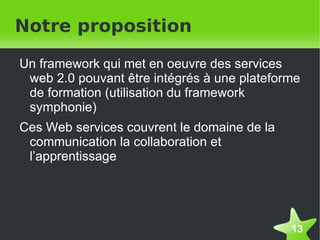 Notre proposition

    Un framework qui met en oeuvre des services
     web 2.0 pouvant être intégrés à une plateforme
     de formation (utilisation du framework
     symphonie)
    Ces Web services couvrent le domaine de la
     communication la collaboration et
     l’apprentissage




                                                 13
 