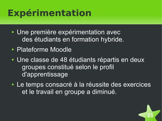 Expérimentation
    ●   Une première expérimentation avec
         des étudiants en formation hybride.
    ●   Plateforme Moodle
    ●   Une classe de 48 étudiants répartis en deux
         groupes constitué selon le profil
         d'apprentissage
    ●   Le temps consacré à la réussite des exercices
         et le travail en groupe a diminué.


                                                      20
 