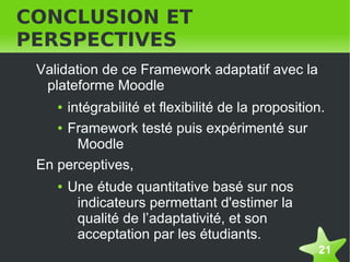 CONCLUSION ET
PERSPECTIVES
    Validation de ce Framework adaptatif avec la
     plateforme Moodle
       ● intégrabilité et flexibilité de la proposition.
       ● Framework testé puis expérimenté sur

           Moodle
    En perceptives,
       ●   Une étude quantitative basé sur nos
            indicateurs permettant d'estimer la
            qualité de l’adaptativité, et son
            acceptation par les étudiants.
                                                      21
 