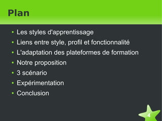 Plan
    ●   Les styles d'apprentissage
    ●   Liens entre style, profil et fonctionnalité
    ●   L'adaptation des plateformes de formation
    ●   Notre proposition
    ●   3 scénario
    ●   Expérimentation
    ●   Conclusion


                                                      4
 