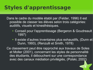 Styles d'apprentissage
    Dans le cadre du modèle établi par (Felder, 1996) Il est
     possible de classer les élèves selon trois catégories:
     auditifs, visuels et kinesthésiques.
       ●   Conseil pour l'apprentissage (Bergeron & Goudreault
            1997)
       ●   Il existe d’autres inventaires plus exhaustifs, (Dunn et
              Dunn, 1993), (Renzulli et Smith, 1978)
    Ce classement peut être rapproché aux travaux de Soles
     et Moller (2001), concernant les styles de personnalité
     des étudiants, il débouchent sur une correspondance
     avec des canaux médiation privilégiés, (Polski, 2002)

                                                             5
 