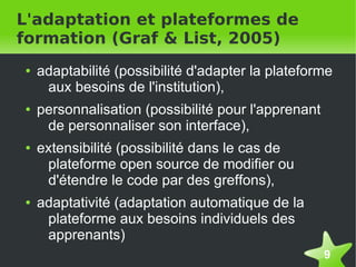L'adaptation et plateformes de
formation (Graf & List, 2005)
    ●   adaptabilité (possibilité d'adapter la plateforme
         aux besoins de l'institution),
    ●   personnalisation (possibilité pour l'apprenant
         de personnaliser son interface),
    ●   extensibilité (possibilité dans le cas de
         plateforme open source de modifier ou
         d'étendre le code par des greffons),
    ●   adaptativité (adaptation automatique de la
         plateforme aux besoins individuels des
         apprenants)
                                                         9
 