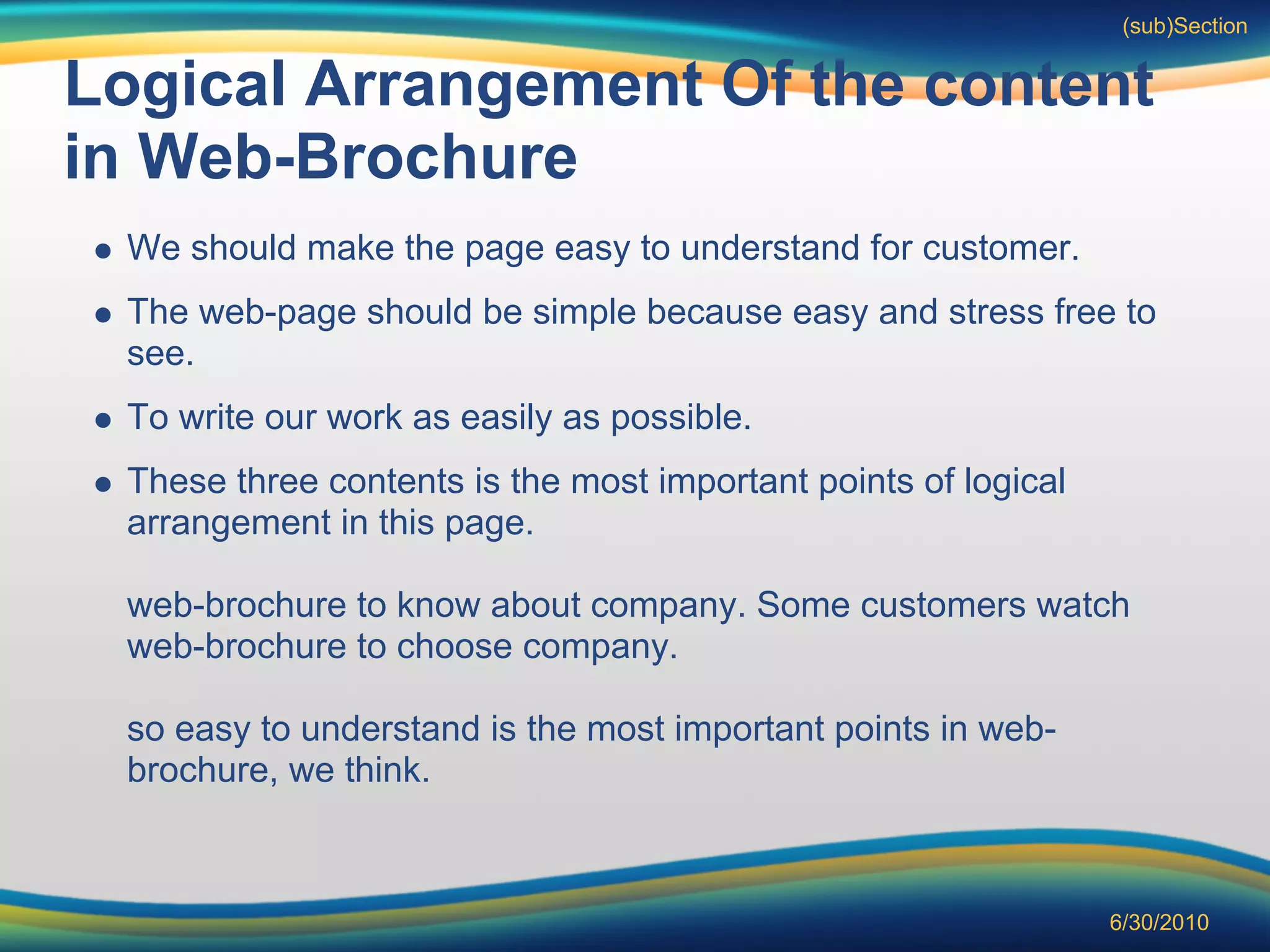 (sub)Section


Logical Arrangement Of the content
in Web-Brochure
 We should make the page easy to understand for customer.
 The web-page should be simple because easy and stress free to
 see.
 To write our work as easily as possible.
 These three contents is the most important points of logical
 arrangement in this page.

 web-brochure to know about company. Some customers watch
 web-brochure to choose company.

 so easy to understand is the most important points in web-
 brochure, we think.



                                                                6/30/2010
 