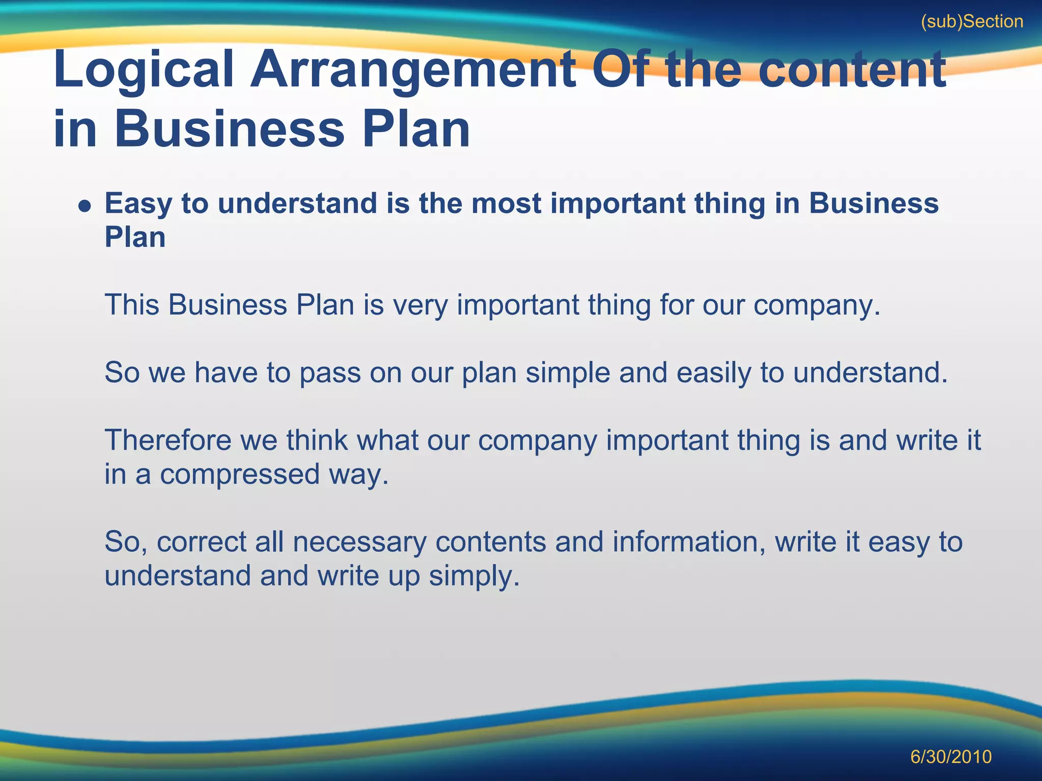 (sub)Section


Logical Arrangement Of the content
in Business Plan
 Easy to understand is the most important thing in Business
 Plan

 This Business Plan is very important thing for our company.

 So we have to pass on our plan simple and easily to understand.

 Therefore we think what our company important thing is and write it
 in a compressed way.

 So, correct all necessary contents and information, write it easy to
 understand and write up simply.




                                                                6/30/2010
 