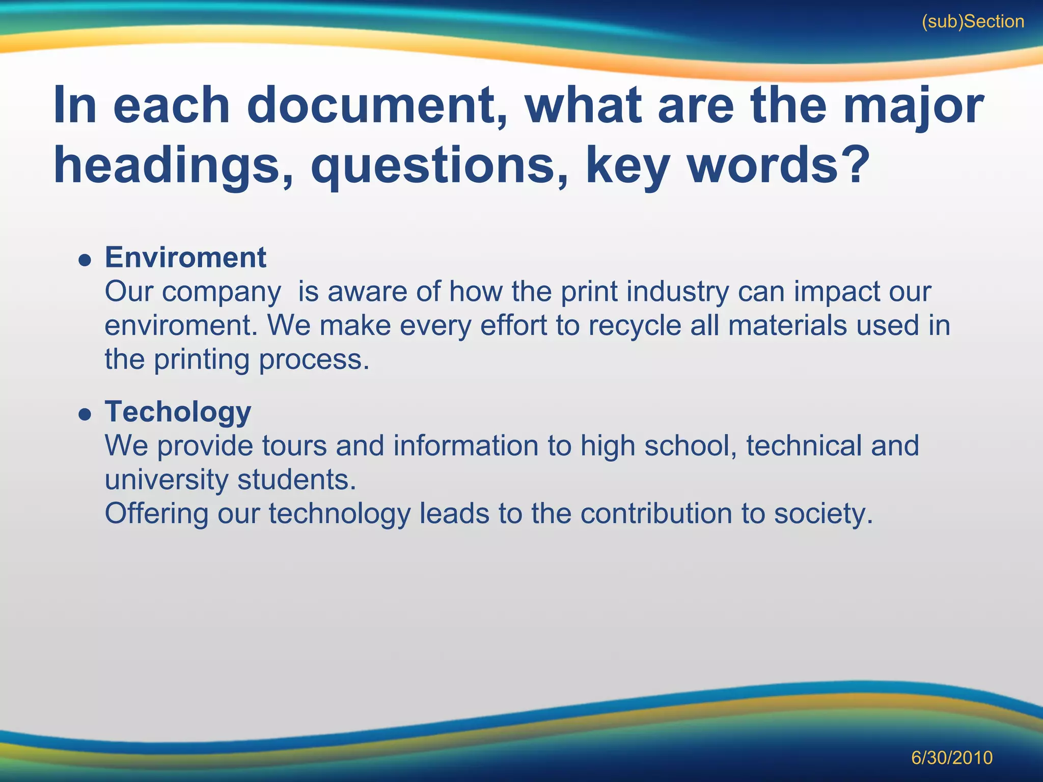 (sub)Section




In each document, what are the major
headings, questions, key words?
  Enviroment
  Our company is aware of how the print industry can impact our
  enviroment. We make every effort to recycle all materials used in
  the printing process.
  Techology
  We provide tours and information to high school, technical and
  university students.
  Offering our technology leads to the contribution to society.




                                                               6/30/2010
 
