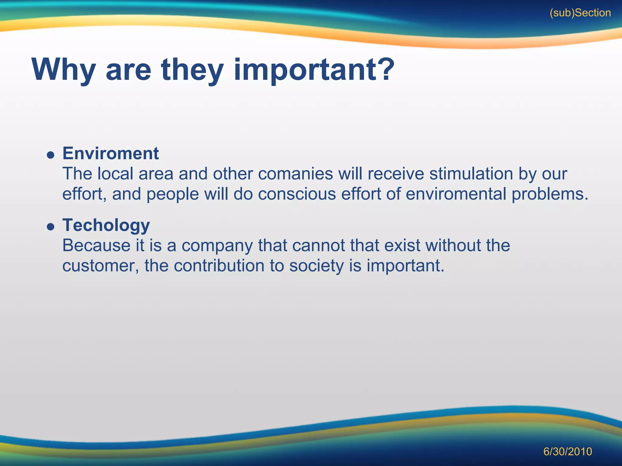 (sub)Section




Why are they important?

 Enviroment
 The local area and other comanies will receive stimulation by our
 effort, and people will do conscious effort of enviromental problems.
 Techology
 Because it is a company that cannot that exist without the
 customer, the contribution to society is important.




                                                                6/30/2010
 