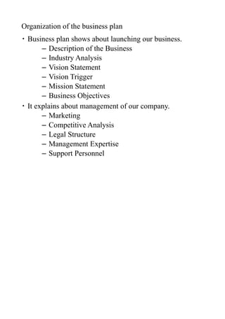 Organization of the business plan
・ Business plan shows about launching our business.
       – Description of the Business
       – Industry Analysis
       – Vision Statement
       – Vision Trigger
       – Mission Statement
       – Business Objectives
・ It explains about management of our company.
       – Marketing
       – Competitive Analysis
       – Legal Structure
       – Management Expertise
       – Support Personnel
 