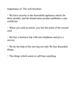 Importance of The web brochure

・ We have security to the household appliance article for
three months, and the brand-name product publishes a sale
certificate.

・ When you sold an article, you feel the point of the reward
card.

・ We buy a business trip with one telephone and give a
service.

・ We do the help of the moving not only We buy discarded
things.

・ The things which seems to sell buys anything.
 