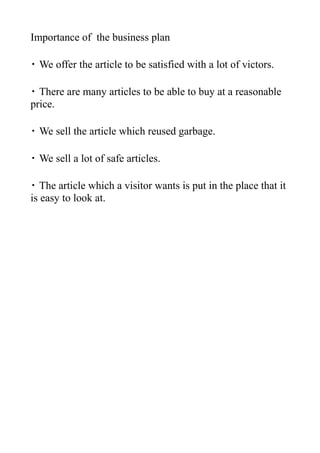 Importance of the business plan

・ We offer the article to be satisfied with a lot of victors.

・ There are many articles to be able to buy at a reasonable
price.

・ We sell the article which reused garbage.

・ We sell a lot of safe articles.

・ The article which a visitor wants is put in the place that it
is easy to look at.
 