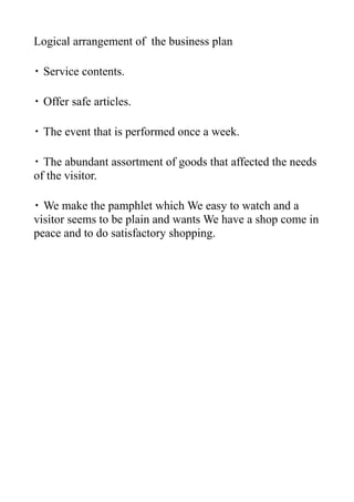 Logical arrangement of the business plan

・ Service contents.

・ Offer safe articles.

・ The event that is performed once a week.

・ The abundant assortment of goods that affected the needs
of the visitor.

・ We make the pamphlet which We easy to watch and a
visitor seems to be plain and wants We have a shop come in
peace and to do satisfactory shopping.
 