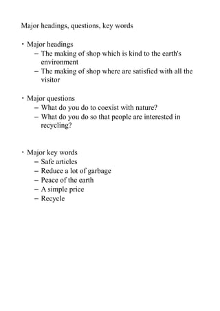 Major headings, questions, key words

・ Major headings
   – The making of shop which is kind to the earth's
      environment
   – The making of shop where are satisfied with all the
      visitor

・ Major questions
   – What do you do to coexist with nature?
   – What do you do so that people are interested in
      recycling?


・ Major key words
   – Safe articles
   – Reduce a lot of garbage
   – Peace of the earth
   – A simple price
   – Recycle
 