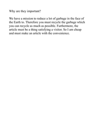 Why are they important?

We have a mission to reduce a lot of garbage in the face of
the Earth to. Therefore you must recycle the garbage which
you can recycle as much as possible. Furthermore, the
article must be a thing satisfying a visitor. So I am cheap
and must make an article with the convenience.
 