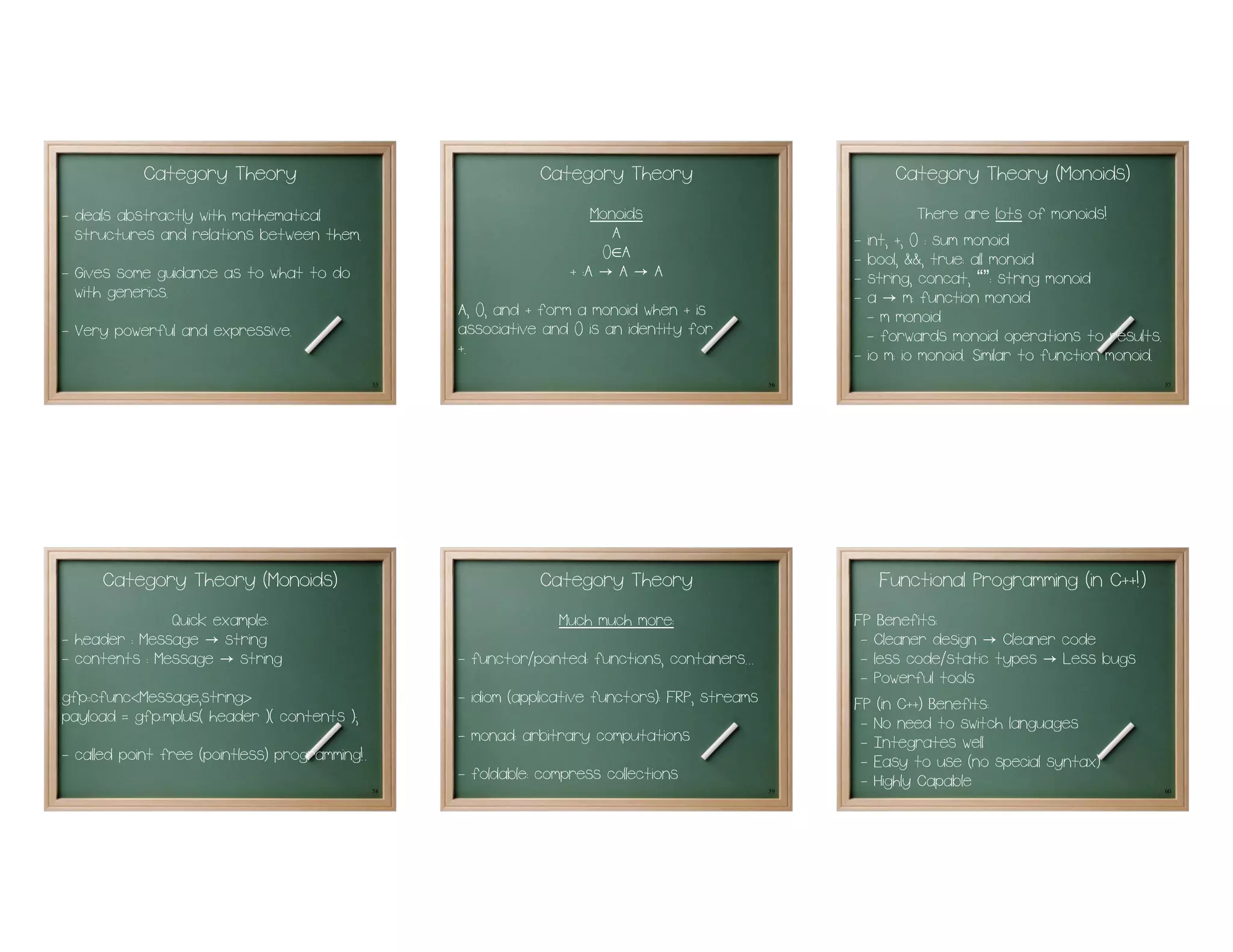 Category Theory                                      Category Theory                                 Category Theory (Monoids)
- deals abstractly with mathematical                                     Monoids                                      There are lots of monoids!
  structures and relations between them.                                    A
                                                                          0∈A
                                                                                                         -   int, +, 0 : sum monoid
                                                                     + :A → A → A
                                                                                                         -   bool, &&, true: all monoid
- Gives some guidance as to what to do                                                                   -   string, concat, “”: string monoid
  with generics.                                                                                         -   a → m: function monoid
                                                     A, 0, and + form a monoid when + is                     - m monoid
- Very powerful and expressive.                      associative and 0 is an identity for                    - forwards monoid operations to results.
                                                     +.                                                  -   io m: io monoid. Similar to function monoid.
                                                55                                                  56                                                      57




      Category Theory (Monoids)                                  Category Theory                              Functional Programming (in C++!)
               Quick example:                                      Much much more:                       FP Benefits:
- header : Message → string                                                                               - Cleaner design → Cleaner code
- contents : Message → string                        - functor/pointed: functions, containers...          - less code/static types → Less bugs
                                                                                                          - Powerful tools
gfp::cfunc<Message,string>                           - idiom (applicative functors): FRP, streams        FP (in C++) Benefits:
payload = gfp::mplus( header )( contents );                                                               - No need to switch languages
                                                     - monad: arbitrary computations                      - Integrates well
- called point free (pointless) programming!.                                                             - Easy to use (no special syntax)
                                                     - foldable: compress collections                     - Highly Capable
                                                58                                                  59                                                      60
 