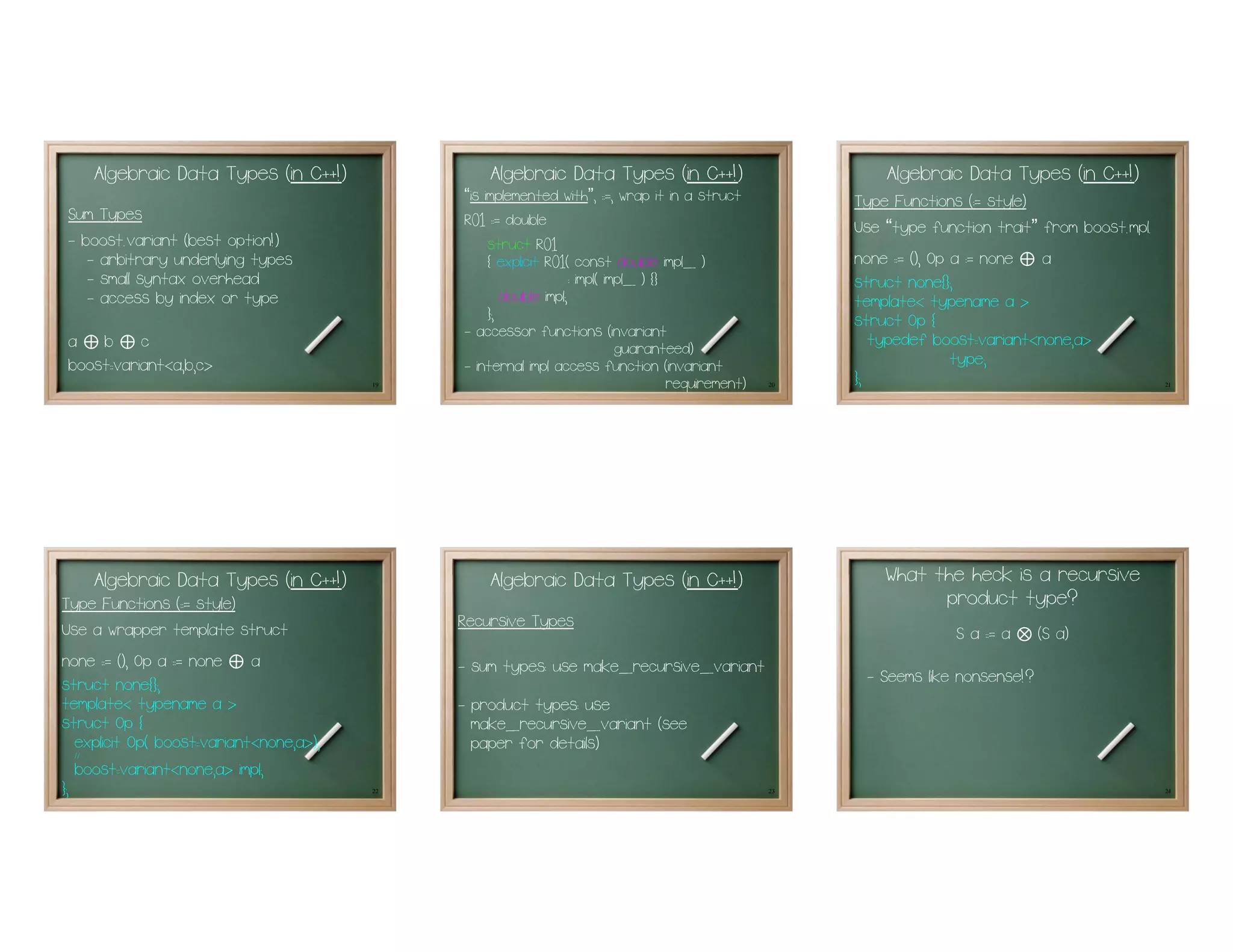 Algebraic Data Types (in C++!)                  Algebraic Data Types (in C++!)                              Algebraic Data Types (in C++!)
                                                “is implemented with , : =, wrap it in a struct
                                                                      ”
                                                                                                            Type Functions (:= style)
                                                                                                            Use “type function trait” from boost.mpl.
Sum Types                                       R01 : = double
- boost.variant (best option!)                       struct R01
   - arbitrary underlying types                      { explicit R01( const double impl_ )                   none : = (), Op a := none⊕ a
   - small syntax overhead                                           : impl( impl_ ) {}                     struct none{};
   - access by index or type                            double impl;                                        template< typename a >
                                                     };                                                     struct Op {
                                                - accessor functions (invariant                                typedef boost::variant<none,a>
a b c
   ⊕ ⊕                                                                         guaranteed)
boost::variant<a,b,c>                           - internal impl access function (invariant                                  type;
                                           19                                           requirement)   20
                                                                                                            };                                          21




    Algebraic Data Types (in C++!)                  Algebraic Data Types (in C++!)                              What the heck is a recursive
Type Functions (::= style)                                                                                            product type?
Use a wrapper template struct                   Recursive Types
                                                                                                                          S a := a   ⊗   (S a)
none : = (), Op a : = none
                         ⊕    a                 - sum types: use make_recursive_variant
struct none{};                                                                                               - Seems like nonsense!?
template< typename a >                          - product types: use
struct Op {                                       make_recursive_variant (see
   explicit Op( boost::variant<none,a>);          paper for details)
   //...

   boost::variant<none,a> impl;
};                                         22                                                          23                                               24
 