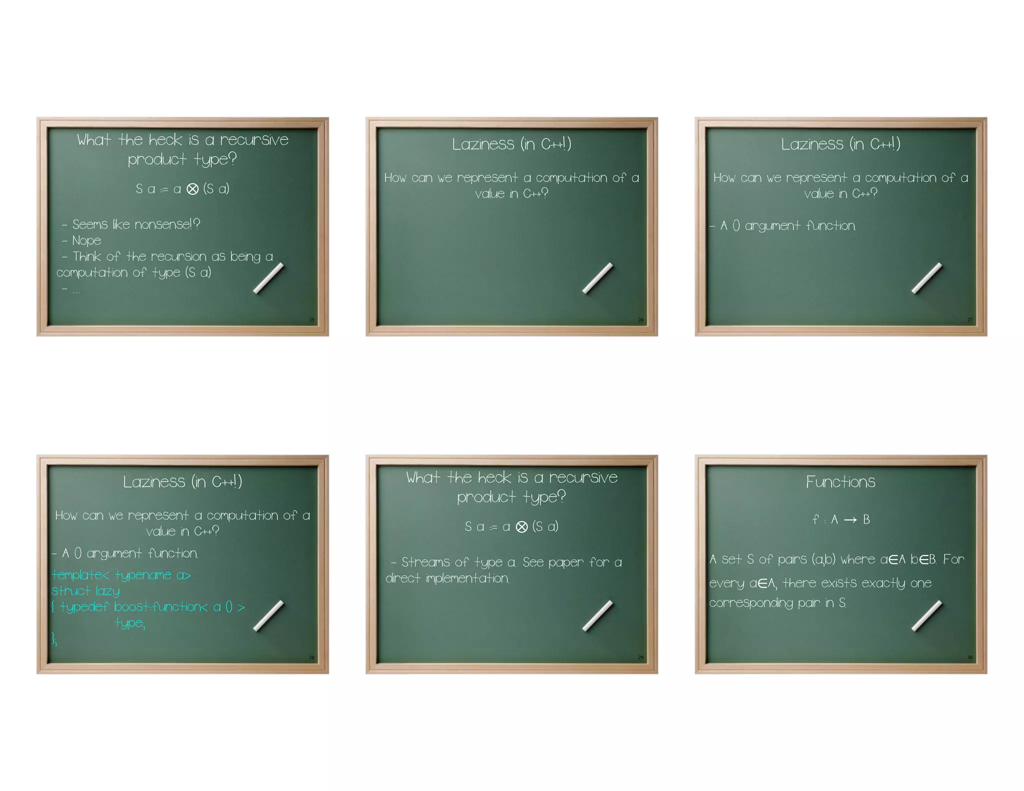 What the heck is a recursive                       Laziness (in C++!)                            Laziness (in C++!)
          product type?
                                             How can we represent a computation of a      How can we represent a computation of a
             S a := a   ⊗   (S a)                          value in C++?                                value in C++?
 - Seems like nonsense!?                                                                  - A 0 argument function.
 - Nope
 - Think of the recursion as being a
computation of type (S a)
 - ...
                                        25                                           26                                               27




           Laziness (in C++!)                   What the heck is a recursive                             Functions
                                                      product type?
  How can we represent a computation of a                                                                 f:A   →    B
                 value in C++?                           S a := a   ⊗   (S a)
- A 0 argument function.                                                                  A set S of pairs (a,b) where a A b B. For
                                                                                                                         ∈ ∈
                                              - Streams of type a. See paper for a
template< typename a>                        direct implementation.                       every a A, there exists exactly one
                                                                                                 ∈
struct lazy
{ typedef boost::function< a () >                                                         corresponding pair in S.
           type;
};
                                        28                                           29                                               30
 