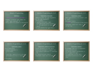 Generic Programming (in C++!)
                                                                                                              Polymorphic Values:
                                                                                                 - Same type inference trick doesn't work
                                                                                                 for values.
                                                                                                 - Introduce resolve:
                                                                                                      resolve<std::vector<int>>( emptyThing );
                                                                                                 - Polymorphic values must follow a
                                                                                                   Certain trait . . .
                                                                                                                                             51




     Generic Programming (in C++!)                  Generic Programming (in C++!)                     Generic Programming (in C++!)
              Polymorphic Values:                     Polymorphic Values & Functions:                         Polymorphic Classes:
struct EmptyThing                              - Covers all generics we care about               - Extendable collections of polymorphic
{ template<typename T>                         - Cannot be extended to support new                 values and functions.
  struct result;                                 types without modification of underlying        - Use partial template instantiation to
  //...                                          code.                                             select supported type.
  result<this_type(vector<int>*)>::type        - No relation between related                     - The polymorphic entities select
  operator()( vector<int>* dummy );              polymorphic values and functions.                 appropriate instantiation when
  //...                                                                                            used.
} emptyThing;
                                          52                                                53                                               54
 