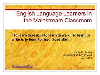 English Language Learners in the Mainstream Classroom “To learn to read is to learn to walk.  To learn to write is to learn to rise.” José Martí “To learn to read is to learn to walk.  To learn to write is to learn to rise.” José Martí Karen M. Adrián Connecticut Writing Project July 2010 Karen M. Adrián Connecticut Writing Project July 2010 El Inmigrante (Coti) 