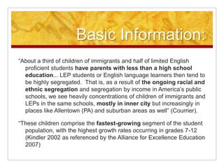 Basic Information:“About a third of children of immigrants and half of limited English proficient students have parents with less than a high school education... LEP students or English language learners then tend to be highly segregated.  That is, as a result of the ongoing racial and ethnic segregation and segregation by income in America’s public schools, we see heavily concentrations of children of immigrants and LEPs in the same schools, mostly in inner city but increasingly in places like Allentown (PA) and suburban areas as well” (Courrier).“These children comprise the fastest-growing segment of the student population, with the highest growth rates occurring in grades 7-12 (Kindler 2002 as referenced by the Alliance for Excellence Education 2007)