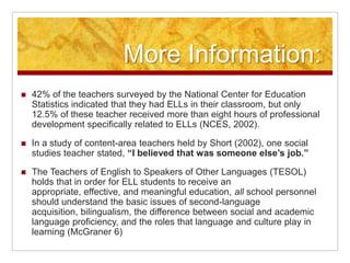 More Information:42% of the teachers surveyed by the National Center for Education Statistics indicated that they had ELLs in their classroom, but only 12.5% of these teacher received more than eight hours of professional development specifically related to ELLs (NCES, 2002).In a study of content-area teachers held by Short (2002), one social studies teacher stated, “I believed that was someone else’s job.”  The Teachers of English to Speakers of Other Languages (TESOL) holds that in order for ELL students to receive an appropriate, effective, and meaningful education, all school personnel should understand the basic issues of second-language acquisition, bilingualism, the difference between social and academic language proficiency, and the roles that language and culture play in learning (McGraner 6)
