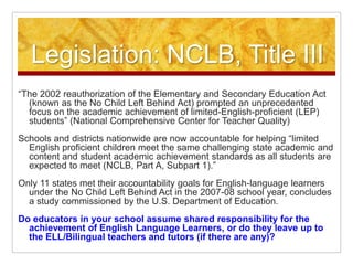 Legislation: NCLB, Title III“The 2002 reauthorization of the Elementary and Secondary Education Act (known as the No Child Left Behind Act) prompted an unprecedented focus on the academic achievement of limited-English-proficient (LEP) students” (National Comprehensive Center for Teacher Quality) Schools and districts nationwide are now accountable for helping “limited English proficient children meet the same challenging state academic and content and student academic achievement standards as all students are expected to meet (NCLB, Part A, Subpart 1).”Only 11 states met their accountability goals for English-language learners under the No Child Left Behind Act in the 2007-08 school year, concludes a study commissioned by the U.S. Department of Education.Do educators in your school assume shared responsibility for the achievement of English Language Learners, or do they leave up to the ELL/Bilingual teachers and tutors (if there are any)?