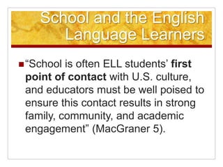 School and the English Language Learners“School is often ELL students’ first point of contact with U.S. culture, and educators must be well poised to ensure this contact results in strong family, community, and academic engagement” (MacGraner 5).
