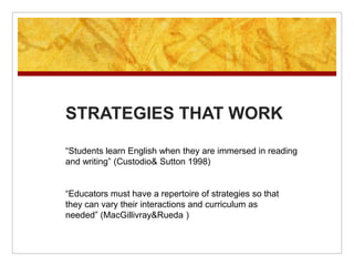 STRATEGIES THAT WORK“Students learn English when they are immersed in reading and writing” (Custodio & Sutton 1998)“Educators must have a repertoire of strategies so that they can vary their interactions and curriculum as needed” (MacGillivray & Rueda )