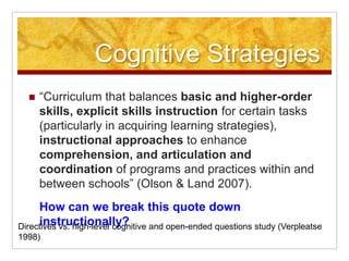 Cognitive Strategies “Curriculum that balances basic and higher-order skills, explicit skills instruction for certain tasks (particularly in acquiring learning strategies), instructional approaches to enhance comprehension, and articulation and coordination of programs and practices within and between schools” (Olson & Land 2007).	How can we break this quote down instructionally?Directives vs. high-level cognitive and open-ended questions study (Verpleatse 1998) 